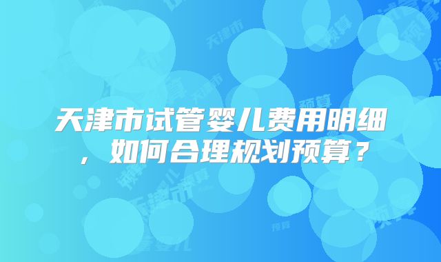 天津市试管婴儿费用明细，如何合理规划预算？
