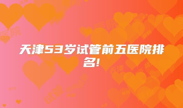 天津53岁试管前五医院排名!