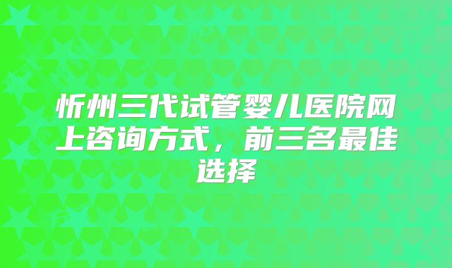忻州三代试管婴儿医院网上咨询方式，前三名最佳选择