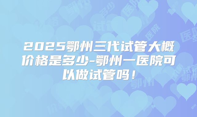 2025鄂州三代试管大概价格是多少-鄂州一医院可以做试管吗！