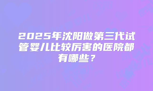 2025年沈阳做第三代试管婴儿比较厉害的医院都有哪些？