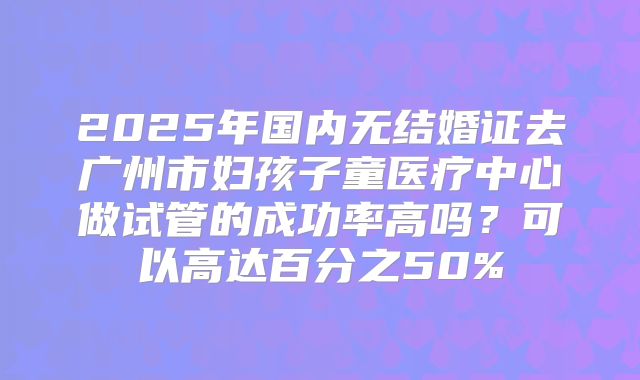 2025年国内无结婚证去广州市妇孩子童医疗中心做试管的成功率高吗?可以高达百分之50%
