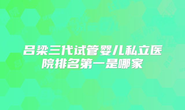 吕梁三代试管婴儿私立医院排名第一是哪家