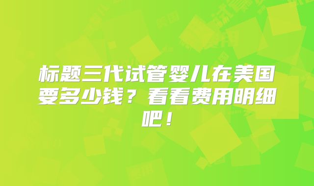 标题三代试管婴儿在美国要多少钱?看看费用明细吧!