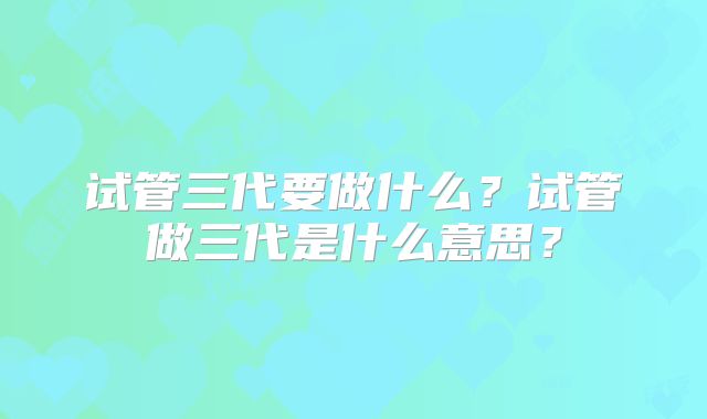 试管三代要做什么？试管做三代是什么意思？
