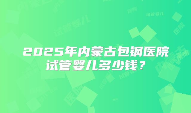2025年内蒙古包钢医院试管婴儿多少钱？