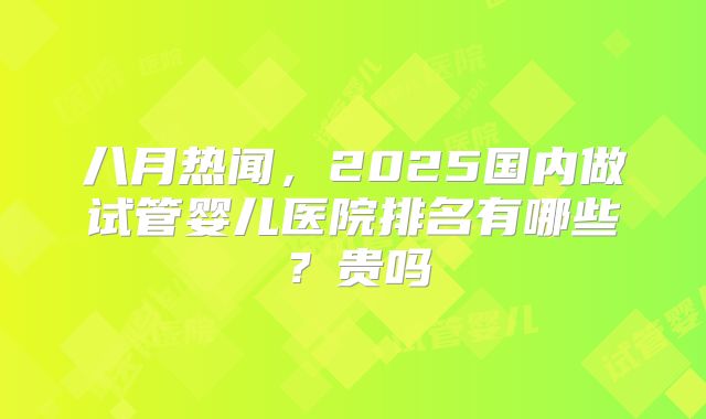 八月热闻,2025国内做试管婴儿医院排名有哪些?贵吗