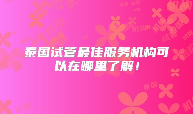 泰国试管最佳服务机构可以在哪里了解！