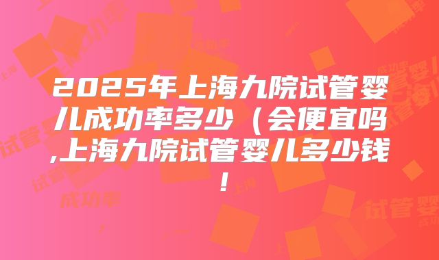 2025年上海九院试管婴儿成功率多少(会便宜吗,上海九院试管婴儿多少钱!