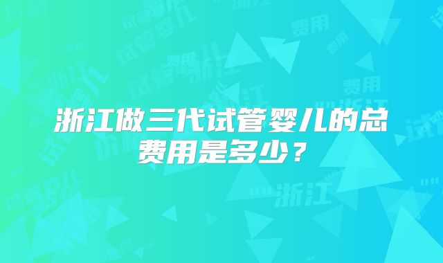 浙江做三代试管婴儿的总费用是多少？