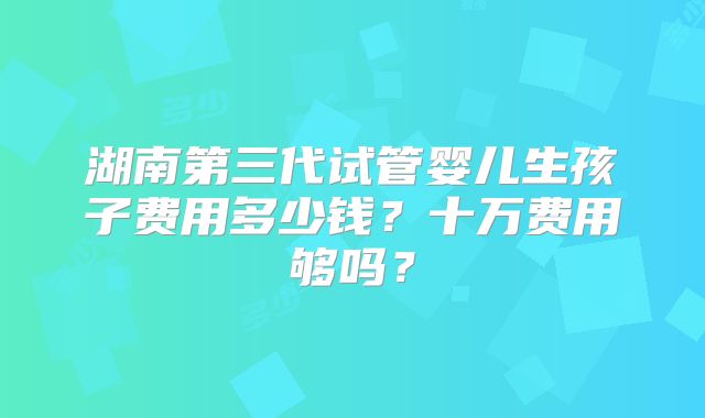 湖南第三代试管婴儿生孩子费用多少钱？十万费用够吗？
