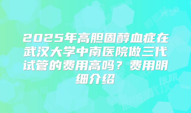 2025年高胆固醇血症在武汉大学中南医院做三代试管的费用高吗？费用明细介绍