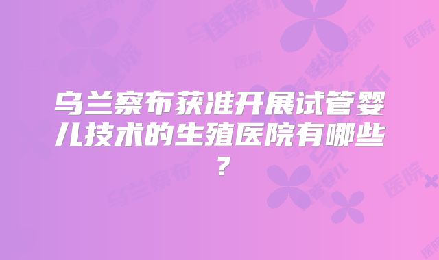 乌兰察布获准开展试管婴儿技术的生殖医院有哪些?