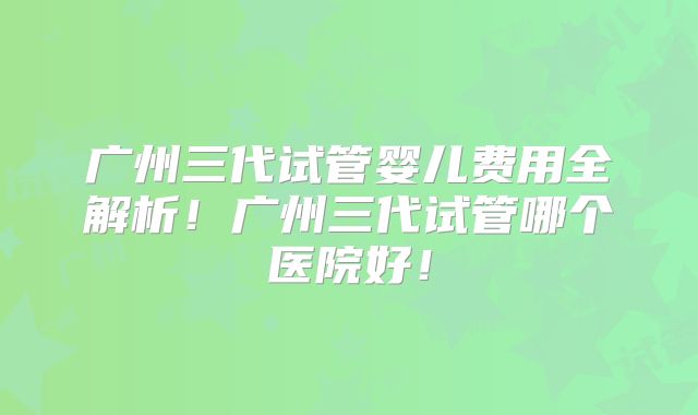 广州三代试管婴儿费用全解析!广州三代试管哪个医院好!