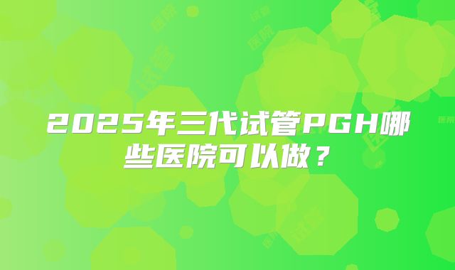 2025年三代试管PGH哪些医院可以做?