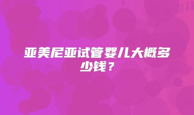 亚美尼亚试管婴儿大概多少钱?