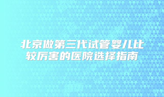 北京做第三代试管婴儿比较厉害的医院选择指南