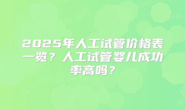 2025年人工试管价格表一览？人工试管婴儿成功率高吗？