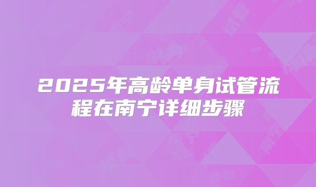 2025年高龄单身试管流程在南宁详细步骤