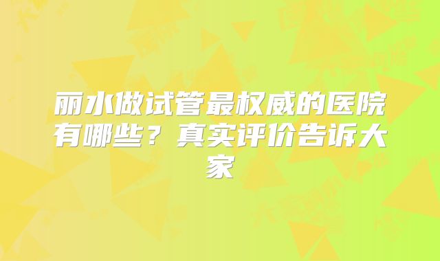 丽水做试管最权威的医院有哪些？真实评价告诉大家