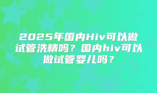 2025年国内Hiv可以做试管洗精吗？国内hiv可以做试管婴儿吗？
