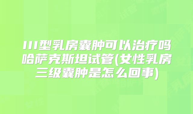 III型乳房囊肿可以治疗吗哈萨克斯坦试管(女性乳房三级囊肿是怎么回事)