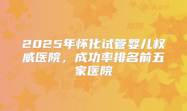 2025年怀化试管婴儿权威医院,成功率排名前五家医院