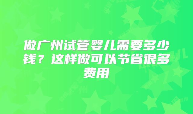 做广州试管婴儿需要多少钱？这样做可以节省很多费用