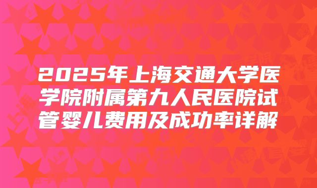 2025年上海交通大学医学院附属第九人民医院试管婴儿费用及成功率详解