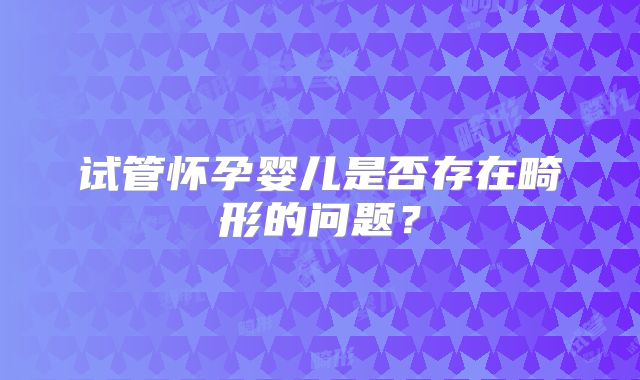 试管怀孕婴儿是否存在畸形的问题？