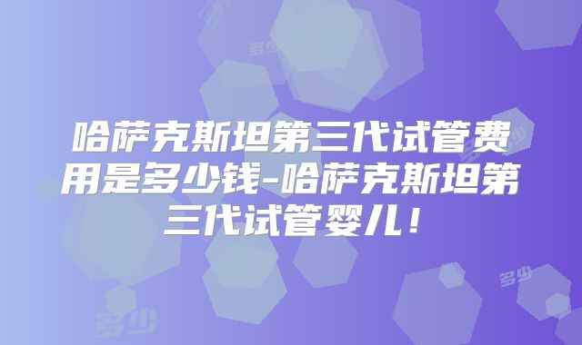 哈萨克斯坦第三代试管费用是多少钱-哈萨克斯坦第三代试管婴儿！