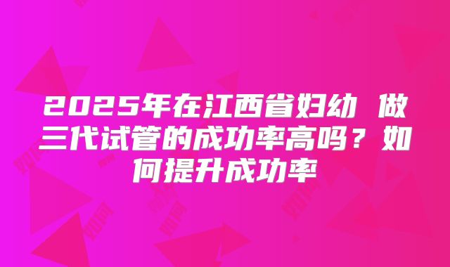 2025年在江西省妇幼 做三代试管的成功率高吗？如何提升成功率