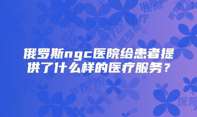 俄罗斯ngc医院给患者提供了什么样的医疗服务？