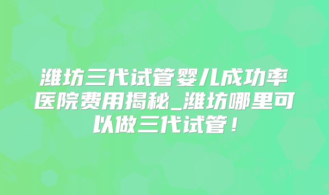 潍坊三代试管婴儿成功率医院费用揭秘_潍坊哪里可以做三代试管！