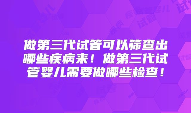 做第三代试管可以筛查出哪些疾病来！做第三代试管婴儿需要做哪些检查！