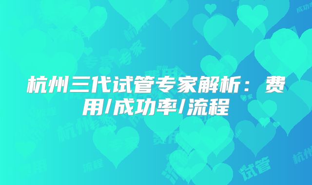 杭州三代试管专家解析：费用/成功率/流程