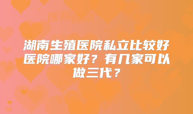 湖南生殖医院私立比较好医院哪家好？有几家可以做三代？