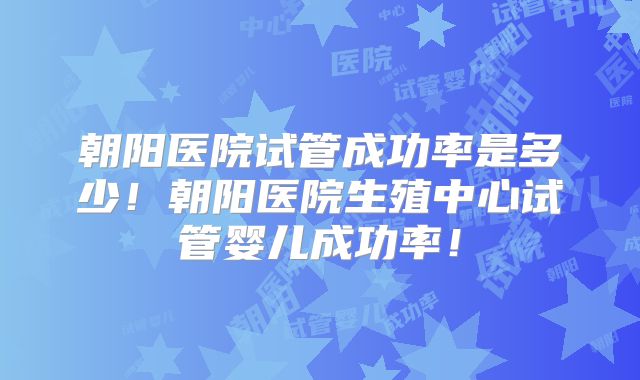 朝阳医院试管成功率是多少!朝阳医院生殖中心试管婴儿成功率!