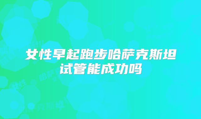 女性早起跑步哈萨克斯坦试管能成功吗