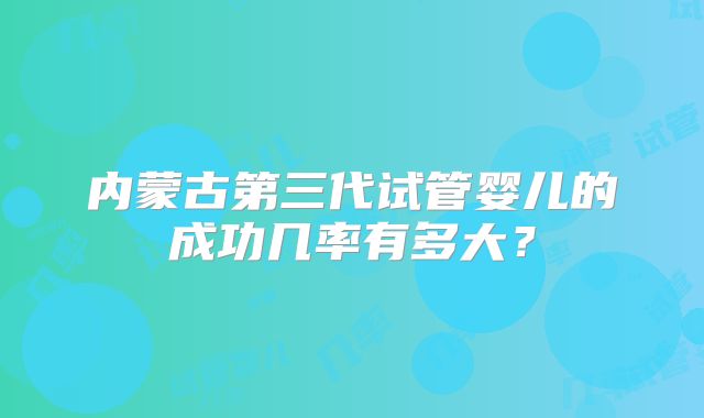 内蒙古第三代试管婴儿的成功几率有多大？