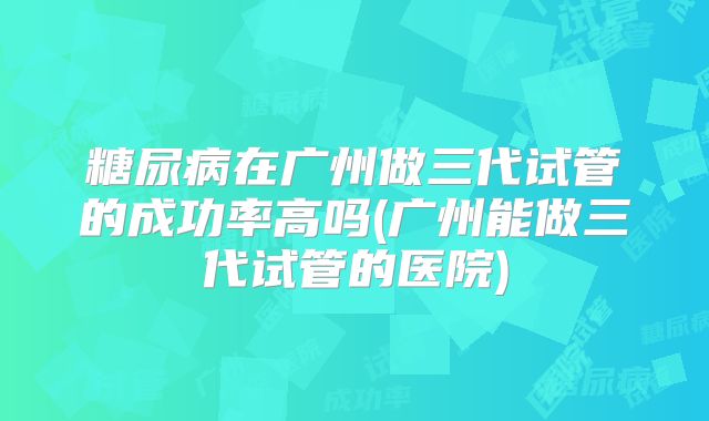 糖尿病在广州做三代试管的成功率高吗(广州能做三代试管的医院)