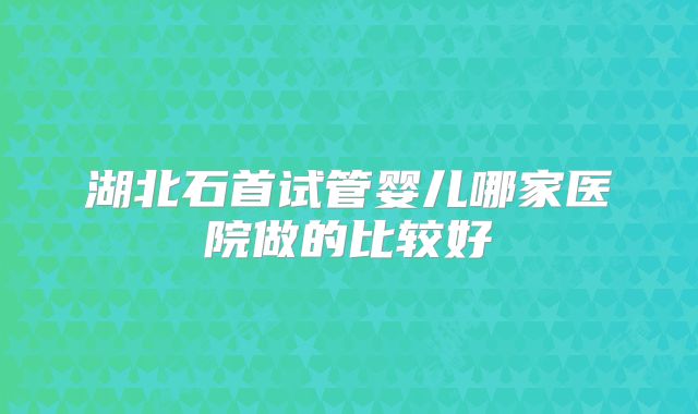 湖北石首试管婴儿哪家医院做的比较好