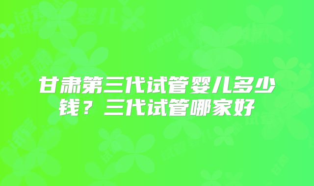 甘肃第三代试管婴儿多少钱?三代试管哪家好