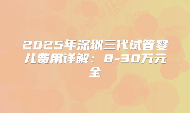 2025年深圳三代试管婴儿费用详解：8-30万元全