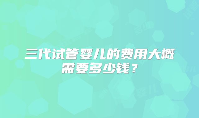 三代试管婴儿的费用大概需要多少钱？