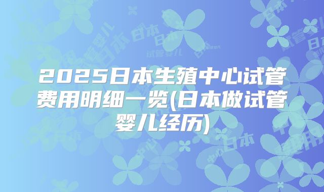 2025日本生殖中心试管费用明细一览(日本做试管婴儿经历)