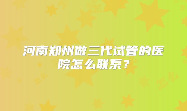 河南郑州做三代试管的医院怎么联系?
