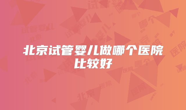 北京试管婴儿做哪个医院比较好