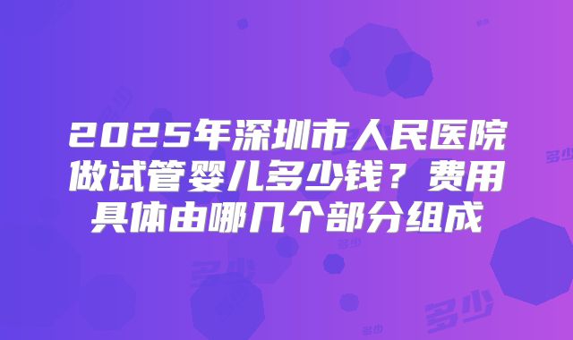 2025年深圳市人民医院做试管婴儿多少钱?费用具体由哪几个部分组成