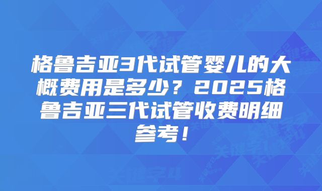 格鲁吉亚3代试管婴儿的大概费用是多少?2025格鲁吉亚三代试管收费明细参考!